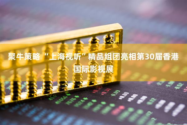聚牛策略 “上海视听”精品组团亮相第30届香港国际影视展