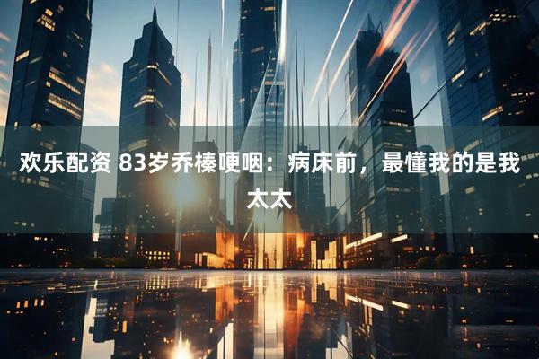 欢乐配资 83岁乔榛哽咽：病床前，最懂我的是我太太
