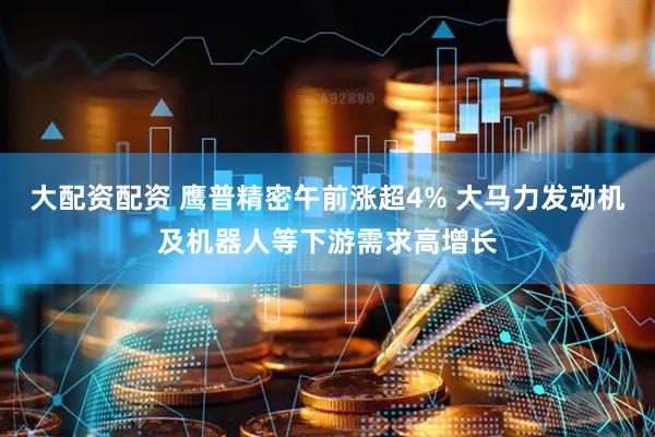 大配资配资 鹰普精密午前涨超4% 大马力发动机及机器人等下游需求高增长