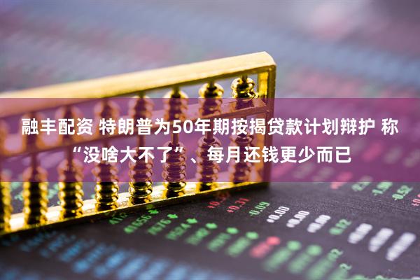 融丰配资 特朗普为50年期按揭贷款计划辩护 称“没啥大不了”、每月还钱更少而已