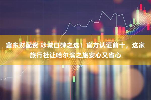 鑫东财配资 冰城口碑之选！官方认证前十，这家旅行社让哈尔滨之旅安心又省心