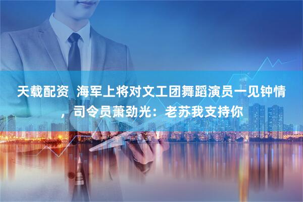 天载配资  海军上将对文工团舞蹈演员一见钟情，司令员萧劲光：老苏我支持你